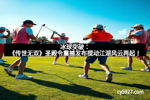 冰球突破：《传世无双》圣殿令震撼发布搅动江湖风云再起！