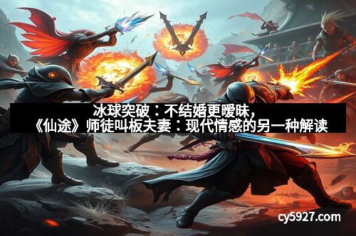 冰球突破：不结婚更暧昧，《仙途》师徒叫板夫妻：现代情感的另一种解读